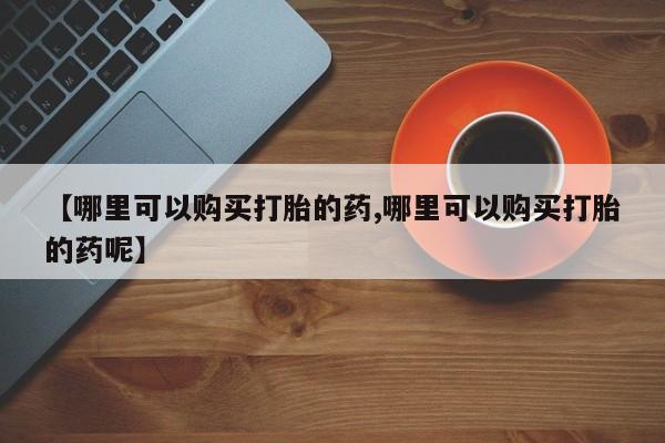 正品打胎药在线购买微信【哪里可以购买打胎的药,哪里可以购买打胎的药呢】