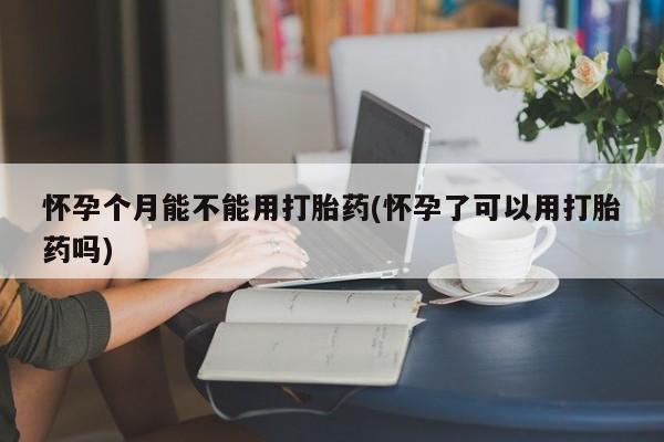 正品打胎药在线购买微信怀孕个月能不能用打胎药(怀孕了可以用打胎药吗)