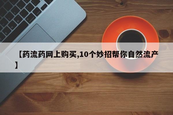 正品打胎药在线购买微信【药流药网上购买,10个妙招帮你自然流产】