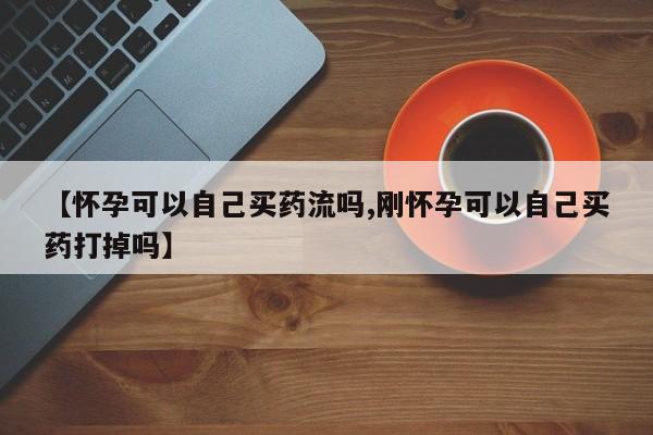 正品打胎药在线购买微信【怀孕可以自己买药流吗,刚怀孕可以自己买药打掉吗】