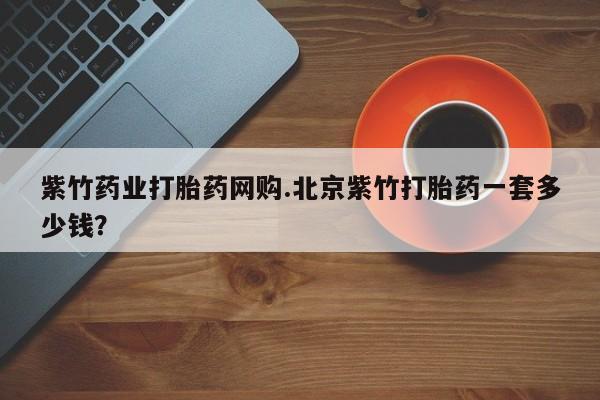 正品打胎药在线购买微信紫竹药业打胎药网购.北京紫竹打胎药一套多少钱？